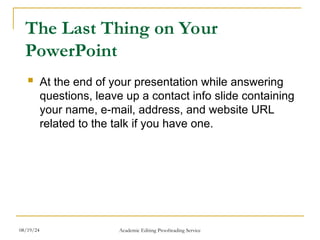The Last Thing on Your
PowerPoint
 At the end of your presentation while answering
questions, leave up a contact info slide containing
your name, e-mail, address, and website URL
related to the talk if you have one.
08/19/24 Academic Editing Proofreading Service
 