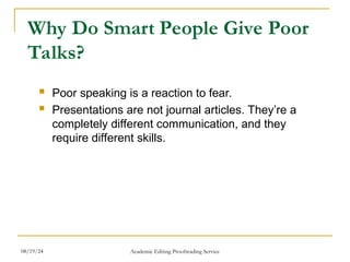 Why Do Smart People Give Poor
Talks?
 Poor speaking is a reaction to fear.
 Presentations are not journal articles. They’re a
completely different communication, and they
require different skills.
08/19/24 Academic Editing Proofreading Service
 