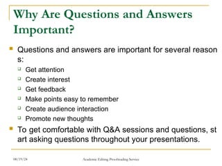 Why Are Questions and Answers
Important?
 Questions and answers are important for several reason
s:
 Get attention
 Create interest
 Get feedback
 Make points easy to remember
 Create audience interaction
 Promote new thoughts
 To get comfortable with Q&A sessions and questions, st
art asking questions throughout your presentations.
08/19/24 Academic Editing Proofreading Service
 