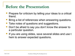 Before the Presentation
 Prepare for criticism by telling your ideas to a critical
friend.
 Bring a list of references when answering questions.
 Take notes of questions and suggestions.
 Don’t be afraid to say you don’t know the answer to
a particular question.
 If you are using slides, save several slides and use t
hem to answer expected questions.
08/19/24 Academic Editing Proofreading Service
 