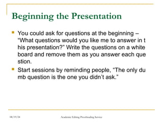 Beginning the Presentation
 You could ask for questions at the beginning –
“What questions would you like me to answer in t
his presentation?” Write the questions on a white
board and remove them as you answer each que
stion.
 Start sessions by reminding people, “The only du
mb question is the one you didn’t ask.”
08/19/24 Academic Editing Proofreading Service
 
