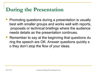 During the Presentation
 Promoting questions during a presentation is usually
best with smaller groups and works well with reports,
proposals or technical briefings where the audience
needs details as the presentation continues.
 Remember to say at the beginning that questions du
ring the speech are OK. Answer questions quickly s
o they don’t stop the flow of your ideas.
08/19/24 Academic Editing Proofreading Service
 