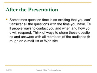 After the Presentation
 Sometimes question time is so exciting that you can’
t answer all the questions with the time you have. Te
ll people ways to contact you and when and how yo
u will respond. Think of ways to share these questio
ns and answers with all members of the audience th
rough an e-mail list or Web site.
08/19/24 Academic Editing Proofreading Service
 