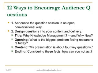12 Ways to Encourage Audience Q
uestions
 1. Announce the question session in an open,
conversational way.
 2. Design questions into your content and delivery:
 Title: Why Knowledge Management? —and Why Now?
 Opening: What is the biggest problem facing researche
rs today?
 Content: “My presentation is about four key questions.”
 Ending: Considering these facts, how can you not act?
08/19/24 Academic Editing Proofreading Service
 