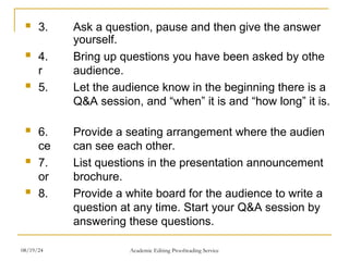  3. Ask a question, pause and then give the answer
yourself.
 4. Bring up questions you have been asked by othe
r audience.
 5. Let the audience know in the beginning there is a
Q&A session, and “when” it is and “how long” it is.
 6. Provide a seating arrangement where the audien
ce can see each other.
 7. List questions in the presentation announcement
or brochure.
 8. Provide a white board for the audience to write a
question at any time. Start your Q&A session by
answering these questions.
08/19/24 Academic Editing Proofreading Service
 