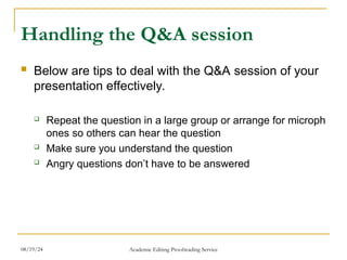 Handling the Q&A session
 Below are tips to deal with the Q&A session of your
presentation effectively.
 Repeat the question in a large group or arrange for microph
ones so others can hear the question
 Make sure you understand the question
 Angry questions don’t have to be answered
08/19/24 Academic Editing Proofreading Service
 