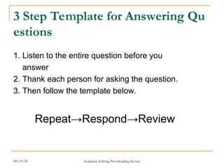 3 Step Template for Answering Qu
estions
1. Listen to the entire question before you
answer
2. Thank each person for asking the question.
3. Then follow the template below.
Repeat→Respond→Review
08/19/24 Academic Editing Proofreading Service
 