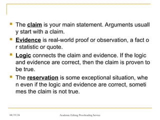  The claim is your main statement. Arguments usuall
y start with a claim.
 Evidence is real-world proof or observation, a fact o
r statistic or quote.
 Logic connects the claim and evidence. If the logic
and evidence are correct, then the claim is proven to
be true.
 The reservation is some exceptional situation, whe
n even if the logic and evidence are correct, someti
mes the claim is not true.
08/19/24 Academic Editing Proofreading Service
 