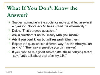 What If You Don’t Know the
Answer?
 Suggest someone in the audience more qualified answer th
e question. “Professor M. has studied this extensively.”
 Delay, “That’s a good question...”
 Ask a question: “Can you clarify what you mean?”
 Admit you don’t know but will research it for them.
 Repeat the question in a different way: “Is this what you are
asking?” [Then say a question you can answer]
 If you don’t have a good answer after these delaying tactics,
say: “Let’s talk about that after my talk.”
08/19/24 Academic Editing Proofreading Service
 