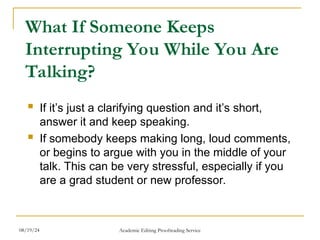 What If Someone Keeps
Interrupting You While You Are
Talking?
 If it’s just a clarifying question and it’s short,
answer it and keep speaking.
 If somebody keeps making long, loud comments,
or begins to argue with you in the middle of your
talk. This can be very stressful, especially if you
are a grad student or new professor.
08/19/24 Academic Editing Proofreading Service
 