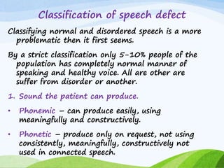 Classification of speech defect
Classifying normal and disordered speech is a more
problematic then it first seems.
By a strict classification only 5-10% people of the
population has completely normal manner of
speaking and healthy voice. All are other are
suffer from disorder or another.
1. Sound the patient can produce.
• Phonemic – can produce easily, using
meaningfully and constructively.
• Phonetic – produce only on request, not using
consistently, meaningfully, constructively not
used in connected speech.
 