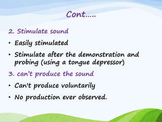 Cont…..
2. Stimulate sound
• Easily stimulated
• Stimulate after the demonstration and
probing (using a tongue depressor)
3. can’t produce the sound
• Can't produce voluntarily
• No production ever observed.
 