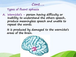 Cont…..
Types of fluent aphasia
A. Wernicke’s – person having difficulty or
Inability to understand the others speech,
produce meaningless speech and unable to
repeat the words.
It is produced by damaged to the wernicke’s
areas of the brain.
 