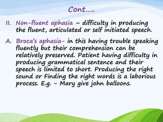 Cont…..
II. Non-fluent aphasia – difficulty in producing
the fluent, articulated or self initiated speech.
A. Broca’s aphasia- in this having trouble speaking
fluently but their comprehension can be
relatively preserved. Patient having difficulty in
producing grammatical sentence and their
speech is limited to short. Producing the right
sound or Finding the right words is a laborious
process. E.g. - Mary give john balloons.
 