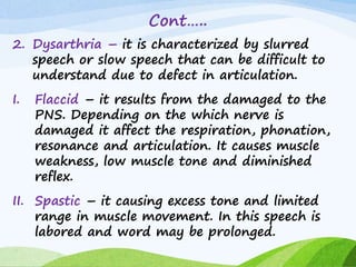 Cont…..
2. Dysarthria – it is characterized by slurred
speech or slow speech that can be difficult to
understand due to defect in articulation.
I. Flaccid – it results from the damaged to the
PNS. Depending on the which nerve is
damaged it affect the respiration, phonation,
resonance and articulation. It causes muscle
weakness, low muscle tone and diminished
reflex.
II. Spastic – it causing excess tone and limited
range in muscle movement. In this speech is
labored and word may be prolonged.
 