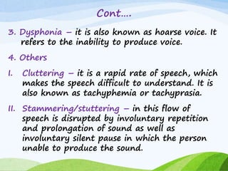 Cont….
3. Dysphonia – it is also known as hoarse voice. It
refers to the inability to produce voice.
4. Others
I. Cluttering – it is a rapid rate of speech, which
makes the speech difficult to understand. It is
also known as tachyphemia or tachyprasia.
II. Stammering/stuttering – in this flow of
speech is disrupted by involuntary repetition
and prolongation of sound as well as
involuntary silent pause in which the person
unable to produce the sound.
 
