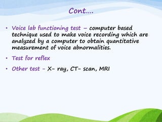 Cont….
• Voice lab functioning test – computer based
technique used to make voice recording which are
analyzed by a computer to obtain quantitative
measurement of voice abnormalities.
• Test for reflex
• Other test - X- ray, CT- scan, MRI
 