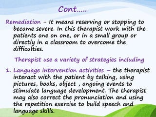 Cont…..
Remediation - It means reserving or stopping to
become severe. In this therapist work with the
patients one on one, or in a small group or
directly in a classroom to overcome the
difficulties.
Therapist use a variety of strategies including
1. Language intervention activities – the therapist
interact with the patient by talking, using
pictures, books, object , ongoing events to
stimulate language development. The therapist
may also correct the pronunciation and using
the repetition exercise to build speech and
language skills.
 