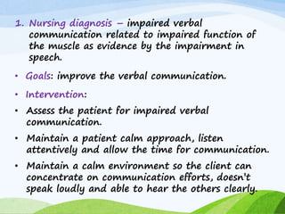 1. Nursing diagnosis – impaired verbal
communication related to impaired function of
the muscle as evidence by the impairment in
speech.
• Goals: improve the verbal communication.
• Intervention:
• Assess the patient for impaired verbal
communication.
• Maintain a patient calm approach, listen
attentively and allow the time for communication.
• Maintain a calm environment so the client can
concentrate on communication efforts, doesn’t
speak loudly and able to hear the others clearly.
 