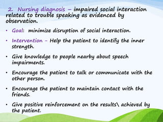 2. Nursing diagnosis – impaired social interaction
related to trouble speaking as evidenced by
observation.
• Goal: minimize disruption of social interaction.
• Intervention - Help the patient to identify the inner
strength.
• Give knowledge to people nearby about speech
impairments.
• Encourage the patient to talk or communicate with the
other person.
• Encourage the patient to maintain contact with the
friends.
• Give positive reinforcement on the results achieved by
the patient.
 