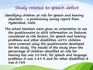 Study related to speech defect
identifying children at risk for speech and hearing
disorders - a preliminary survey report from
Hyderabad, India
The school teachers were given an orientation to use
the questionnaire to elicit information on features
considered as risk factors, for speech and hearing
problems and other disabilities. 6591 children
were screened using the questionnaire developed
for the study. The results of the study show the
percentage of children identified at-risk for
hearing loss was 15.96%, for speech and language
problems it was 1.89 % and for other disabilities it
was 0.76%
 