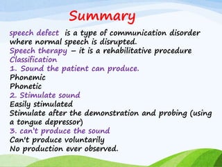 Summary
speech defect is a type of communication disorder
where normal speech is disrupted.
Speech therapy – it is a rehabilitative procedure
Classification
1. Sound the patient can produce.
Phonemic
Phonetic
2. Stimulate sound
Easily stimulated
Stimulate after the demonstration and probing (using
a tongue depressor)
3. can’t produce the sound
Can't produce voluntarily
No production ever observed.
 