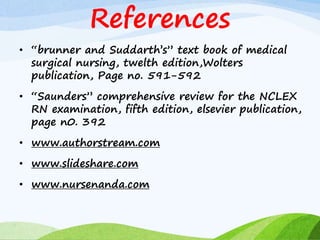 References
• “brunner and Suddarth’s” text book of medical
surgical nursing, twelth edition,Wolters
publication, Page no. 591-592
• “Saunders” comprehensive review for the NCLEX
RN examination, fifth edition, elsevier publication,
page n0. 392
• www.authorstream.com
• www.slideshare.com
• www.nursenanda.com
 