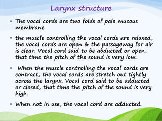 Larynx structure
• The vocal cords are two folds of pale mucous
membrane
• the muscle controlling the vocal cords are relaxed,
the vocal cords are open & the passageway for air
is clear. Vocal cord said to be abducted or open,
that time the pitch of the sound is very low.
• When the muscle controlling the vocal cords are
contract, the vocal cords are stretch out tightly
across the larynx. Vocal cord said to be adducted
or closed, that time the pitch of the sound is very
high.
• When not in use, the vocal cord are adducted.
 