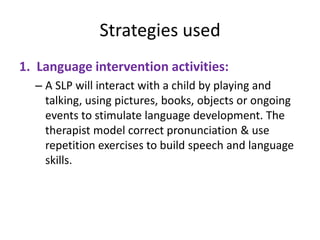 Strategies used
1. Language intervention activities:
– A SLP will interact with a child by playing and
talking, using pictures, books, objects or ongoing
events to stimulate language development. The
therapist model correct pronunciation & use
repetition exercises to build speech and language
skills.

 