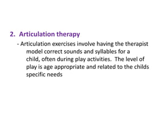 2. Articulation therapy
- Articulation exercises involve having the therapist
model correct sounds and syllables for a
child, often during play activities. The level of
play is age appropriate and related to the childs
specific needs

 