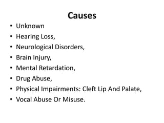 Causes
•
•
•
•
•
•
•
•

Unknown
Hearing Loss,
Neurological Disorders,
Brain Injury,
Mental Retardation,
Drug Abuse,
Physical Impairments: Cleft Lip And Palate,
Vocal Abuse Or Misuse.

 