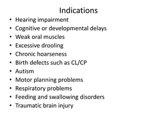 Indications
•
•
•
•
•
•
•
•
•
•
•

Hearing impairment
Cognitive or developmental delays
Weak oral muscles
Excessive drooling
Chronic hoarseness
Birth defects such as CL/CP
Autism
Motor planning problems
Respiratory problems
Feeding and swallowing disorders
Traumatic brain injury

 