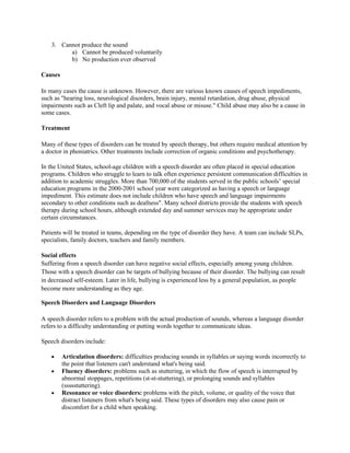 3. Cannot produce the sound
a) Cannot be produced voluntarily
b) No production ever observed
Causes
In many cases the cause is unknown. However, there are various known causes of speech impediments,
such as "hearing loss, neurological disorders, brain injury, mental retardation, drug abuse, physical
impairments such as Cleft lip and palate, and vocal abuse or misuse." Child abuse may also be a cause in
some cases.
Treatment
Many of these types of disorders can be treated by speech therapy, but others require medical attention by
a doctor in phoniatrics. Other treatments include correction of organic conditions and psychotherapy.
In the United States, school-age children with a speech disorder are often placed in special education
programs. Children who struggle to learn to talk often experience persistent communication difficulties in
addition to academic struggles. More than 700,000 of the students served in the public schools’ special
education programs in the 2000-2001 school year were categorized as having a speech or language
impediment. This estimate does not include children who have speech and language impairments
secondary to other conditions such as deafness". Many school districts provide the students with speech
therapy during school hours, although extended day and summer services may be appropriate under
certain circumstances.
Patients will be treated in teams, depending on the type of disorder they have. A team can include SLPs,
specialists, family doctors, teachers and family members.
Social effects
Suffering from a speech disorder can have negative social effects, especially among young children.
Those with a speech disorder can be targets of bullying because of their disorder. The bullying can result
in decreased self-esteem. Later in life, bullying is experienced less by a general population, as people
become more understanding as they age.
Speech Disorders and Language Disorders
A speech disorder refers to a problem with the actual production of sounds, whereas a language disorder
refers to a difficulty understanding or putting words together to communicate ideas.
Speech disorders include:
Articulation disorders: difficulties producing sounds in syllables or saying words incorrectly to
the point that listeners can't understand what's being said.
Fluency disorders: problems such as stuttering, in which the flow of speech is interrupted by
abnormal stoppages, repetitions (st-st-stuttering), or prolonging sounds and syllables
(ssssstuttering).
Resonance or voice disorders: problems with the pitch, volume, or quality of the voice that
distract listeners from what's being said. These types of disorders may also cause pain or
discomfort for a child when speaking.

 