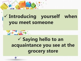  Introducing yourself when
you meet someone
 Saying hello to an
acquaintance you see at the
grocery store
 