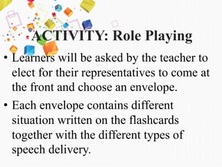 ACTIVITY: Role Playing
• Learners will be asked by the teacher to
elect for their representatives to come at
the front and choose an envelope.
• Each envelope contains different
situation written on the flashcards
together with the different types of
speech delivery.
 