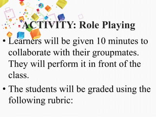 ACTIVITY: Role Playing
• Learners will be given 10 minutes to
collaborate with their groupmates.
They will perform it in front of the
class.
• The students will be graded using the
following rubric:
 
