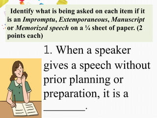 Identify what is being asked on each item if it
is an Impromptu, Extemporaneous, Manuscript
or Memorized speech on a ¼ sheet of paper. (2
points each)
1. When a speaker
gives a speech without
prior planning or
preparation, it is a
________.
 