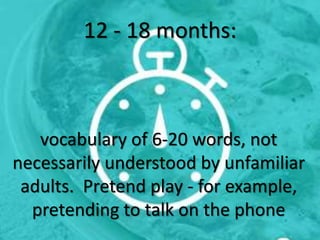 12 - 18 months:
vocabulary of 6-20 words, not
necessarily understood by unfamiliar
adults. Pretend play - for example,
pretending to talk on the phone
 