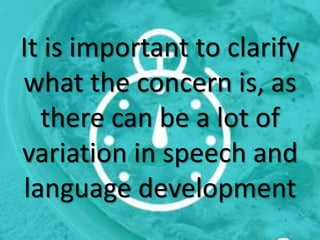 It is important to clarify
what the concern is, as
there can be a lot of
variation in speech and
language development
 