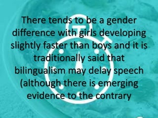 There tends to be a gender
difference with girls developing
slightly faster than boys and it is
traditionally said that
bilingualism may delay speech
(although there is emerging
evidence to the contrary
 