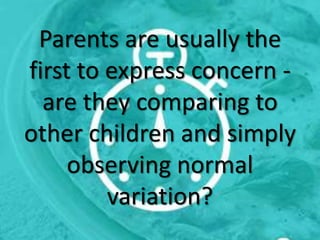 Parents are usually the
first to express concern -
are they comparing to
other children and simply
observing normal
variation?
 