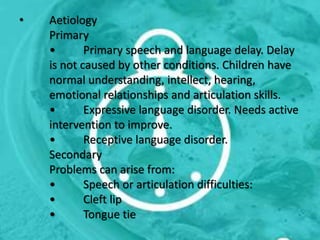 • Aetiology
Primary
• Primary speech and language delay. Delay
is not caused by other conditions. Children have
normal understanding, intellect, hearing,
emotional relationships and articulation skills.
• Expressive language disorder. Needs active
intervention to improve.
• Receptive language disorder.
Secondary
Problems can arise from:
• Speech or articulation difficulties:
• Cleft lip
• Tongue tie
 