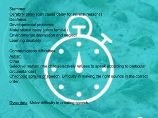 Stammer
Cerebral palsy (can cause delay for several reasons)
Deafness.
Developmental problems:
Maturational delay (often familial)
Environmental deprivation and neglect
Learning disability
Communication difficulties:
Autism
Other
Selective mutism (the child selectively refuses to speak according to particular
circumstances)
Childhood apraxia of speech. Difficulty in making the right sounds in the correct
order.
Dysarthria. Motor difficulty in creating speech.
 
