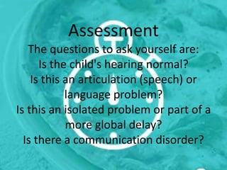 Assessment
The questions to ask yourself are:
Is the child's hearing normal?
Is this an articulation (speech) or
language problem?
Is this an isolated problem or part of a
more global delay?
Is there a communication disorder?
 