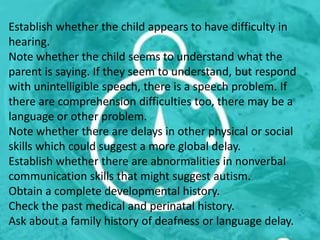 Establish whether the child appears to have difficulty in
hearing.
Note whether the child seems to understand what the
parent is saying. If they seem to understand, but respond
with unintelligible speech, there is a speech problem. If
there are comprehension difficulties too, there may be a
language or other problem.
Note whether there are delays in other physical or social
skills which could suggest a more global delay.
Establish whether there are abnormalities in nonverbal
communication skills that might suggest autism.
Obtain a complete developmental history.
Check the past medical and perinatal history.
Ask about a family history of deafness or language delay.
 