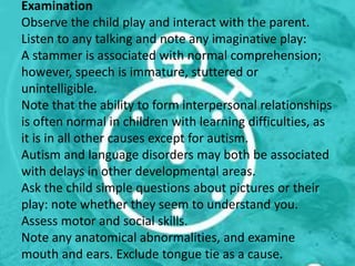 Examination
Observe the child play and interact with the parent.
Listen to any talking and note any imaginative play:
A stammer is associated with normal comprehension;
however, speech is immature, stuttered or
unintelligible.
Note that the ability to form interpersonal relationships
is often normal in children with learning difficulties, as
it is in all other causes except for autism.
Autism and language disorders may both be associated
with delays in other developmental areas.
Ask the child simple questions about pictures or their
play: note whether they seem to understand you.
Assess motor and social skills.
Note any anatomical abnormalities, and examine
mouth and ears. Exclude tongue tie as a cause.
 