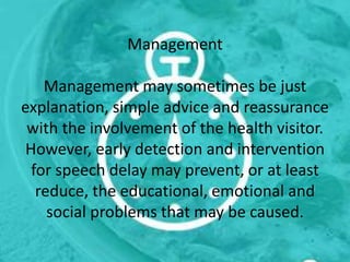 Management
Management may sometimes be just
explanation, simple advice and reassurance
with the involvement of the health visitor.
However, early detection and intervention
for speech delay may prevent, or at least
reduce, the educational, emotional and
social problems that may be caused.
 