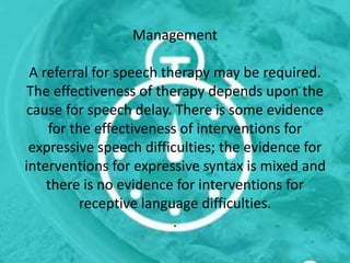 Management
A referral for speech therapy may be required.
The effectiveness of therapy depends upon the
cause for speech delay. There is some evidence
for the effectiveness of interventions for
expressive speech difficulties; the evidence for
interventions for expressive syntax is mixed and
there is no evidence for interventions for
receptive language difficulties.
.
 