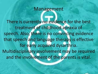 Management
There is currently no evidence for the best
treatment of childhood apraxia of
speech. Also, there is no convincing evidence
that speech and language therapy is effective
for early acquired dysarthria.
Multidisciplinary involvement may be required
and the involvement of the parents is vital.
 