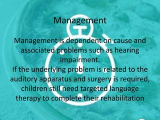 Management
Management is dependent on cause and
associated problems such as hearing
impairment.
If the underlying problem is related to the
auditory apparatus and surgery is required,
children still need targeted language
therapy to complete their rehabilitation
 